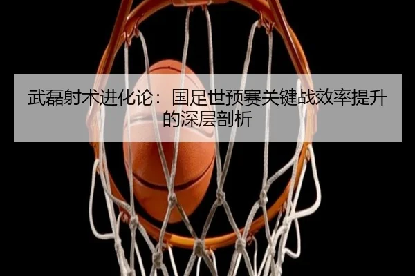 武磊射术进化论：国足世预赛关键战效率提升的深层剖析