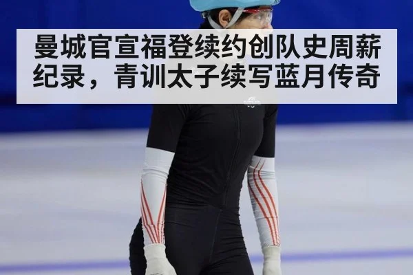 曼城官宣福登续约创队史周薪纪录，青训太子续写蓝月传奇