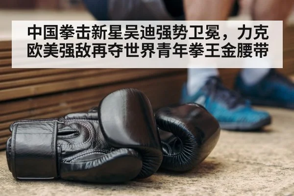 中国拳击新星吴迪强势卫冕，力克欧美强敌再夺世界青年拳王金腰带